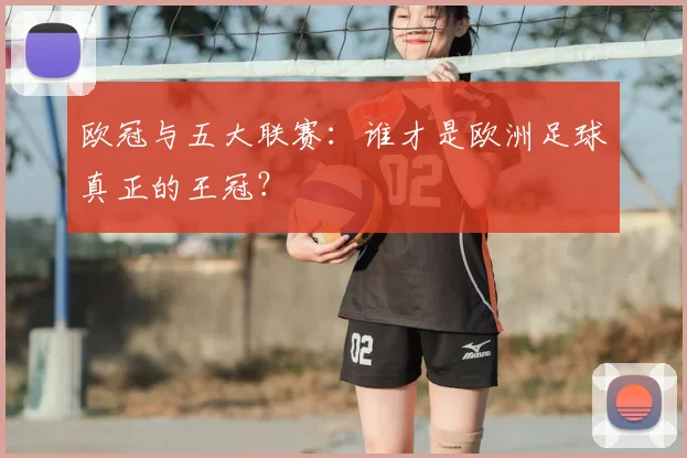 欧冠与五大联赛：谁才是欧洲足球真正的王冠？