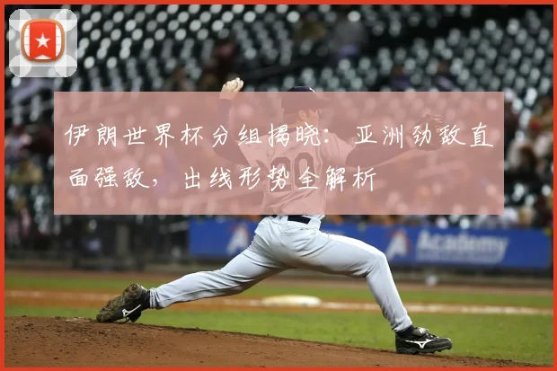 伊朗世界杯分组揭晓：亚洲劲敌直面强敌，出线形势全解析