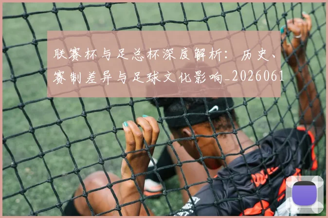 联赛杯与足总杯深度解析：历史、赛制差异与足球文化影响_20260614134024