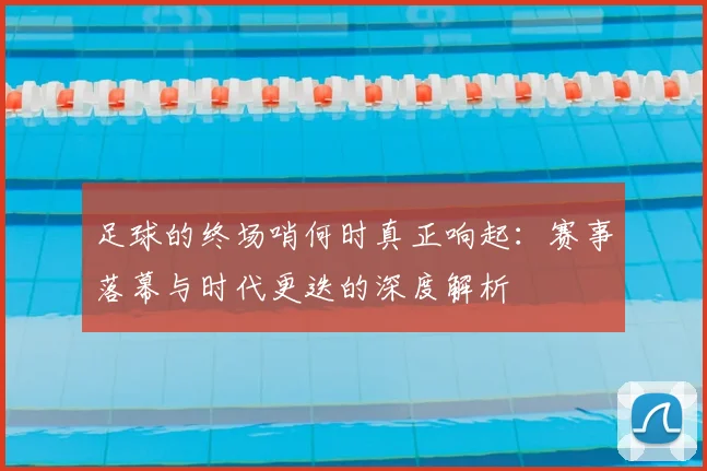 足球的终场哨何时真正响起：赛事落幕与时代更迭的深度解析