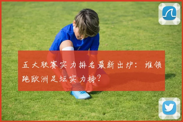 五大联赛实力排名最新出炉：谁领跑欧洲足坛实力榜？