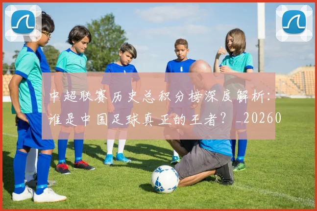中超联赛历史总积分榜深度解析：谁是中国足球真正的王者？_20260610190518