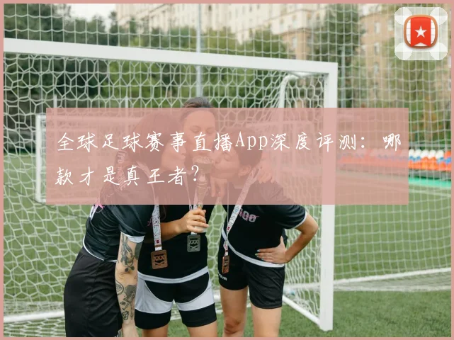 全球足球赛事直播App深度评测：哪款才是真王者？