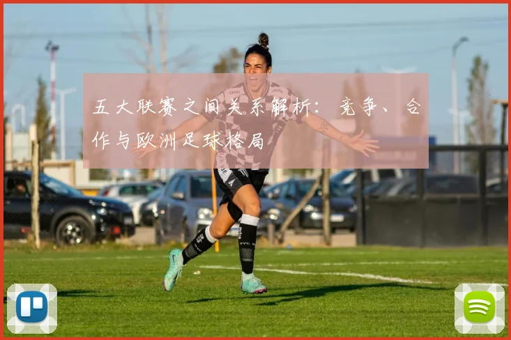 五大联赛之间关系解析：竞争、合作与欧洲足球格局