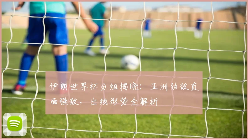 伊朗世界杯分组揭晓：亚洲劲敌直面强敌，出线形势全解析