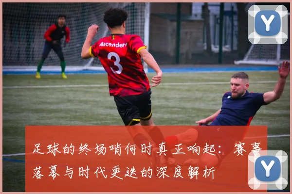 足球的终场哨何时真正响起：赛事落幕与时代更迭的深度解析